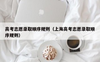 高考志愿录取顺序规则（上海高考志愿录取顺序规则）