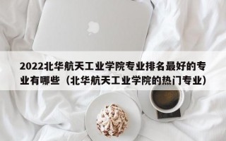 2022北华航天工业学院专业排名最好的专业有哪些（北华航天工业学院的热门专业）