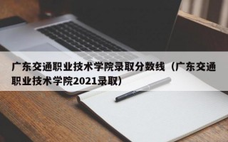 广东交通职业技术学院录取分数线（广东交通职业技术学院2021录取）