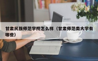 甘肃民族师范学院怎么样（甘肃师范类大学有哪些）