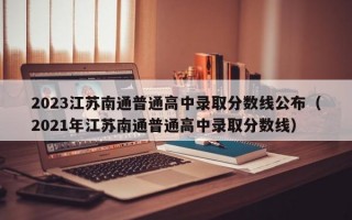 2023江苏南通普通高中录取分数线公布（2021年江苏南通普通高中录取分数线）