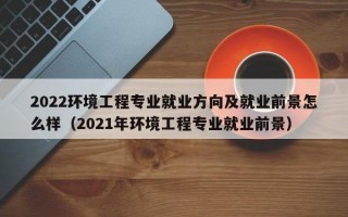 2022环境工程专业就业方向及就业前景怎么样（2021年环境工程专业就业前景）