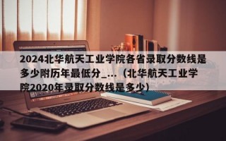 2024北华航天工业学院各省录取分数线是多少附历年最低分_...（北华航天工业学院2020年录取分数线是多少）