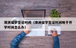 澳洲留学签证时间（澳洲留学签证时间晚于开学时间怎么办）