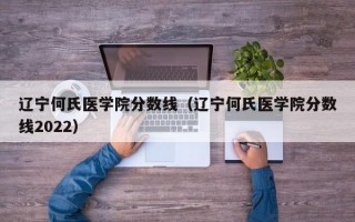 辽宁何氏医学院分数线（辽宁何氏医学院分数线2022）