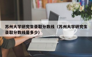 苏州大学研究生录取分数线（苏州大学研究生录取分数线是多少）