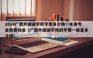 2024广西外国语学院学费多少钱一年各专业收费标准（广西外国语学院的学费一般是多少钱）