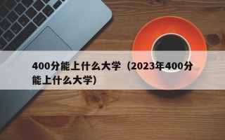 400分能上什么大学（2023年400分能上什么大学）