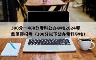 300分一400分专科公办学校2024哪些值得报考（300分以下公办专科学校）