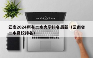 云南2024所有二本大学排名最新（云南省二本高校排名）