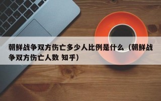 朝鲜战争双方伤亡多少人比例是什么（朝鲜战争双方伤亡人数 知乎）