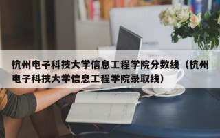 杭州电子科技大学信息工程学院分数线（杭州电子科技大学信息工程学院录取线）