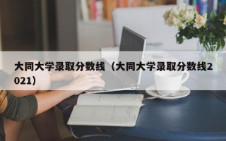 大同大学录取分数线（大同大学录取分数线2021）