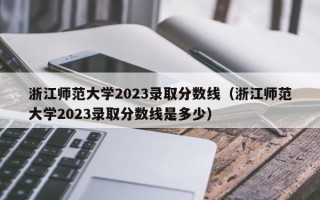 浙江师范大学2023录取分数线（浙江师范大学2023录取分数线是多少）