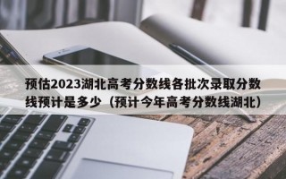 预估2023湖北高考分数线各批次录取分数线预计是多少（预计今年高考分数线湖北）