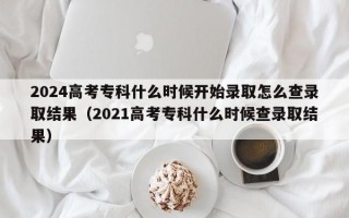 2024高考专科什么时候开始录取怎么查录取结果（2021高考专科什么时候查录取结果）