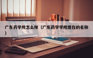 广东药学院怎么样（广东药学学院现在的名称）