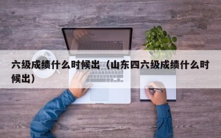 六级成绩什么时候出（山东四六级成绩什么时候出）