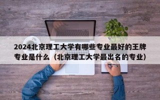 2024北京理工大学有哪些专业最好的王牌专业是什么（北京理工大学最出名的专业）