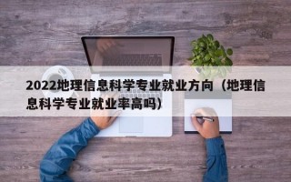 2022地理信息科学专业就业方向（地理信息科学专业就业率高吗）