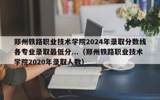 郑州铁路职业技术学院2024年录取分数线各专业录取最低分...（郑州铁路职业技术学院2020年录取人数）