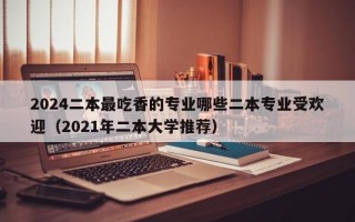 2024二本最吃香的专业哪些二本专业受欢迎（2021年二本大学推荐）