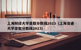 上海财经大学录取分数线2023（上海交通大学录取分数线2023）