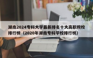 湖南2024专科大学最新排名十大高职院校排行榜（2020年湖南专科学校排行榜）