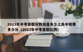 2023年中考录取分数线是多少上高中需要多少分（2023年中考录取比例）