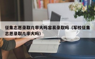 征集志愿录取几率大吗容易录取吗（军校征集志愿录取几率大吗）