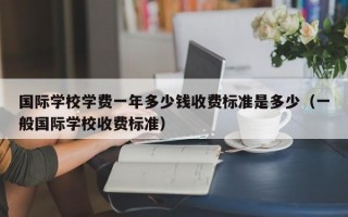 国际学校学费一年多少钱收费标准是多少（一般国际学校收费标准）