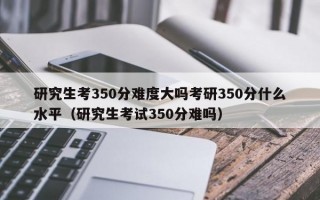 研究生考350分难度大吗考研350分什么水平（研究生考试350分难吗）