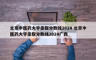 北京中医药大学录取分数线2024 北京中医药大学录取分数线2024广西