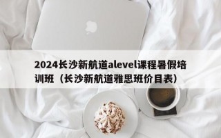 2024长沙新航道alevel课程暑假培训班（长沙新航道雅思班价目表）