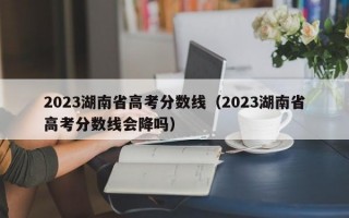 2023湖南省高考分数线（2023湖南省高考分数线会降吗）