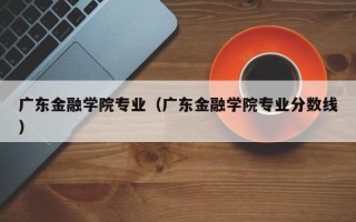 广东金融学院专业（广东金融学院专业分数线）