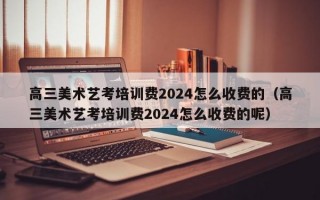 高三美术艺考培训费2024怎么收费的（高三美术艺考培训费2024怎么收费的呢）