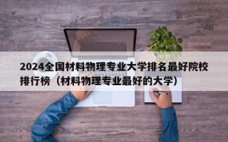 2024全国材料物理专业大学排名最好院校排行榜（材料物理专业最好的大学）