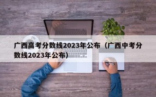 广西高考分数线2023年公布（广西中考分数线2023年公布）