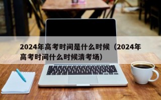 2024年高考时间是什么时候（2024年高考时间什么时候清考场）