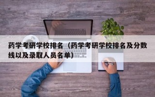 药学考研学校排名（药学考研学校排名及分数线以及录取人员名单）