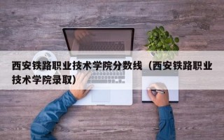 西安铁路职业技术学院分数线（西安铁路职业技术学院录取）