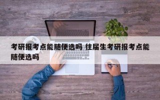 考研报考点能随便选吗 往届生考研报考点能随便选吗