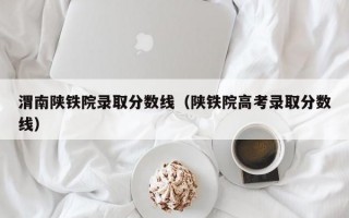 渭南陕铁院录取分数线（陕铁院高考录取分数线）