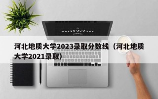 河北地质大学2023录取分数线（河北地质大学2021录取）