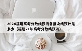 2024福建高考分数线预测各批次线预计是多少（福建21年高考分数线预测）