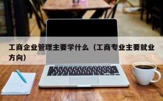 工商企业管理主要学什么（工商专业主要就业方向）