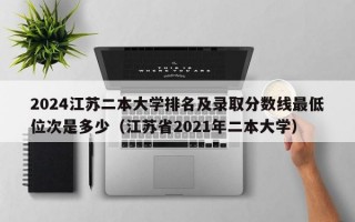 2024江苏二本大学排名及录取分数线最低位次是多少（江苏省2021年二本大学）