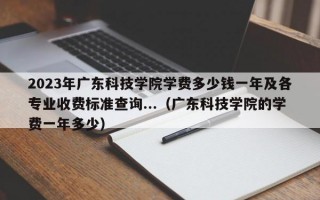 2023年广东科技学院学费多少钱一年及各专业收费标准查询...（广东科技学院的学费一年多少）