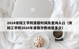 2024安阳工学院录取时间及查询入口（安阳工学院2020年录取分数线是多少）